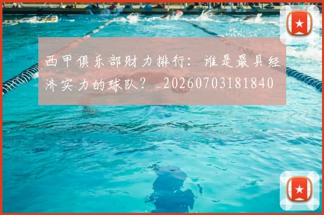 西甲俱乐部财力排行：谁是最具经济实力的球队？_20260703181840