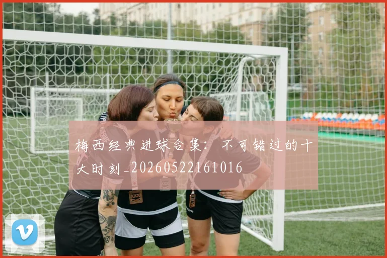 梅西经典进球合集：不可错过的十大时刻_20260522161016