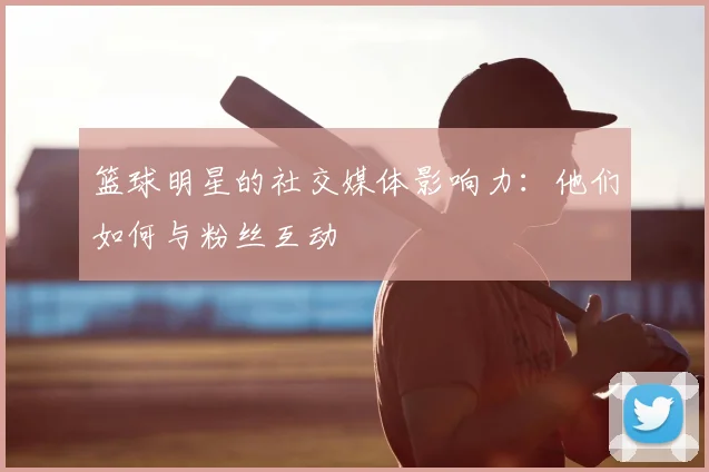 篮球明星的社交媒体影响力：他们如何与粉丝互动