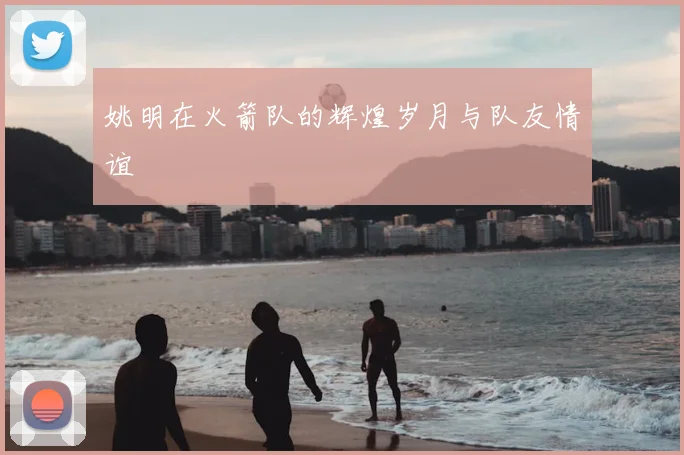 姚明在火箭队的辉煌岁月与队友情谊