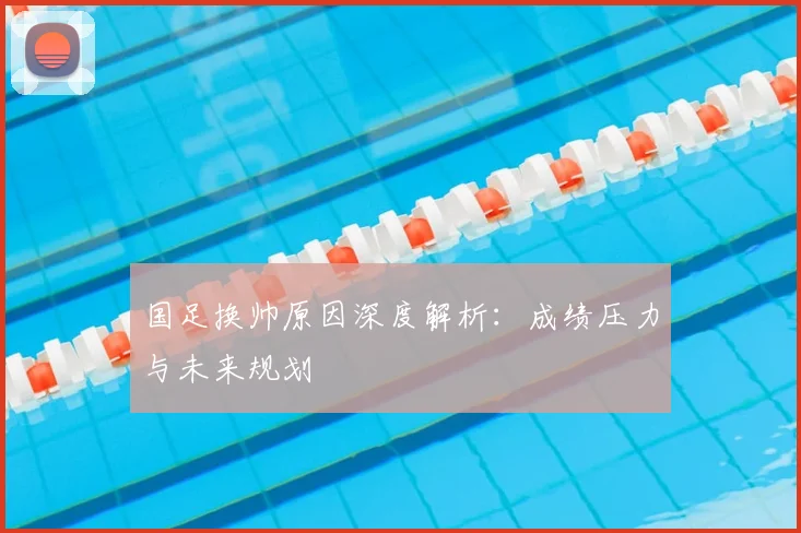 国足换帅原因深度解析:成绩压力与未来规划