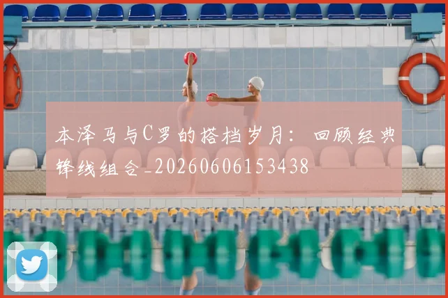 本泽马与C罗的搭档岁月：回顾经典锋线组合_20260606153438