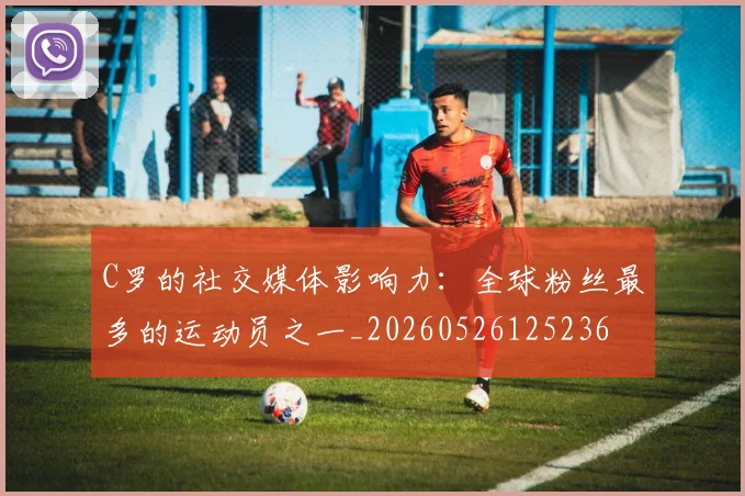 C罗的社交媒体影响力：全球粉丝最多的运动员之一_20260526125236