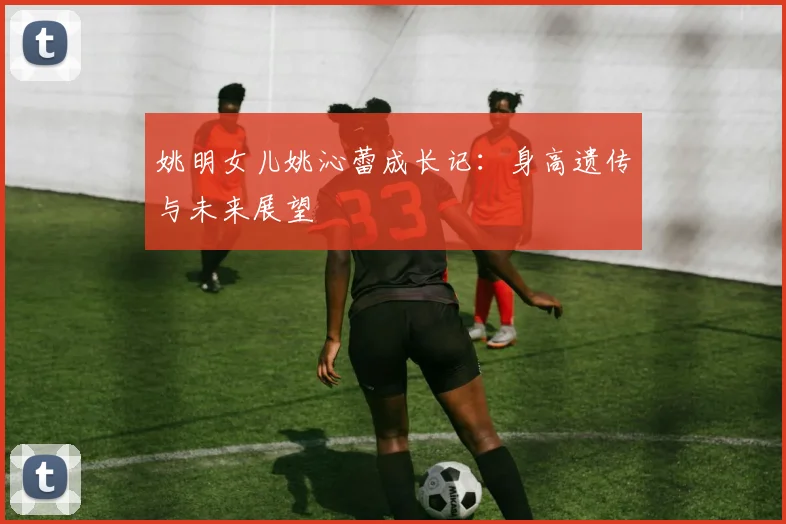 姚明女儿姚沁蕾成长记：身高遗传与未来展望