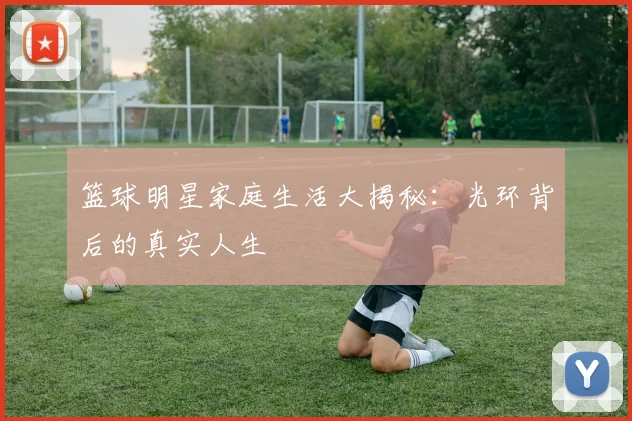 篮球明星家庭生活大揭秘：光环背后的真实人生