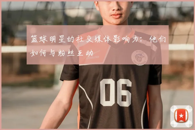 篮球明星的社交媒体影响力：他们如何与粉丝互动