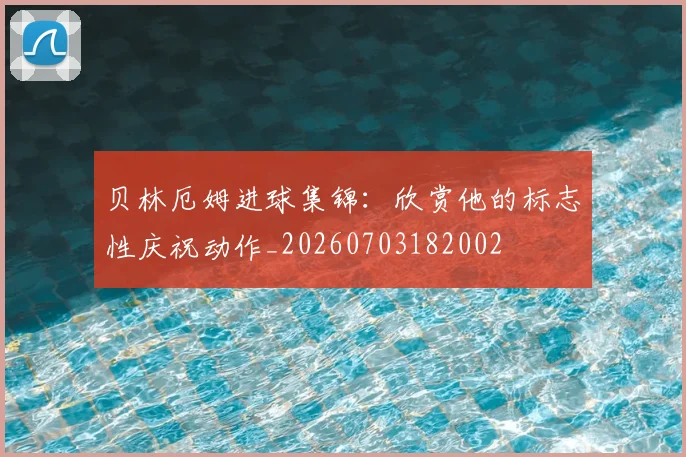 贝林厄姆进球集锦：欣赏他的标志性庆祝动作_20260703182002