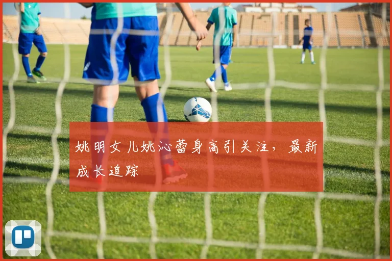 姚明女儿姚沁蕾身高引关注，最新成长追踪
