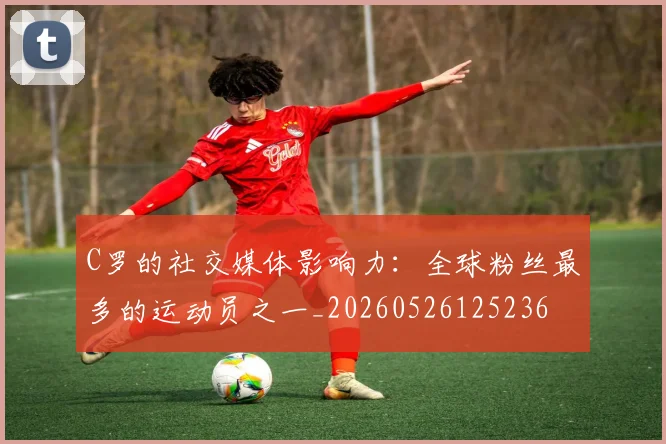 C罗的社交媒体影响力:全球粉丝最多的运动员之一_20260526125236
