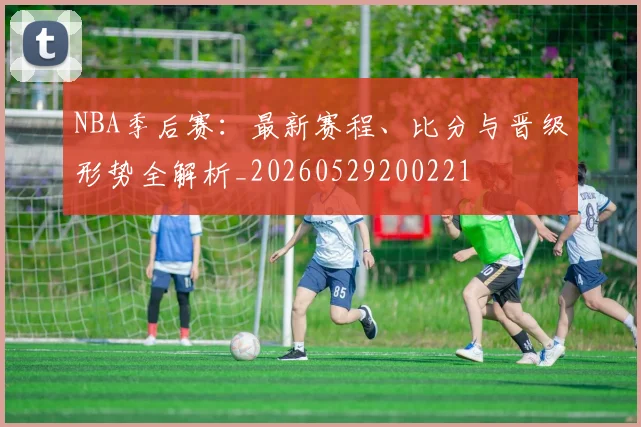 NBA季后赛：最新赛程、比分与晋级形势全解析_20260529200221