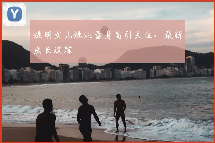姚明女儿姚沁蕾身高引关注，最新成长追踪
