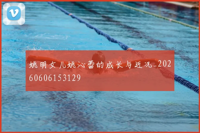 姚明女儿姚沁蕾的成长与近况_20260606153129