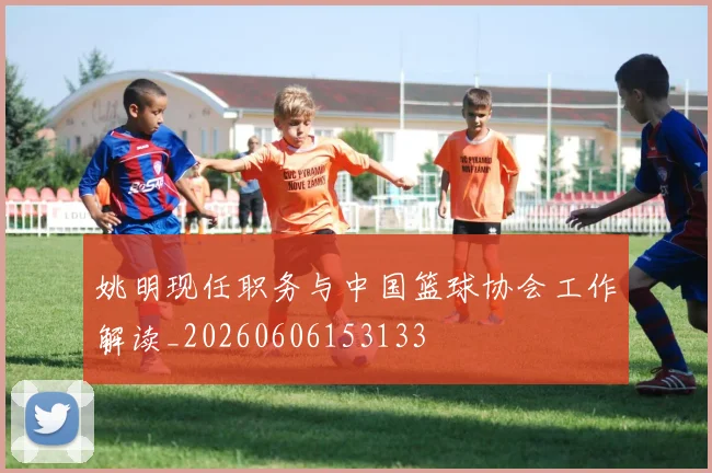 姚明现任职务与中国篮球协会工作解读_20260606153133