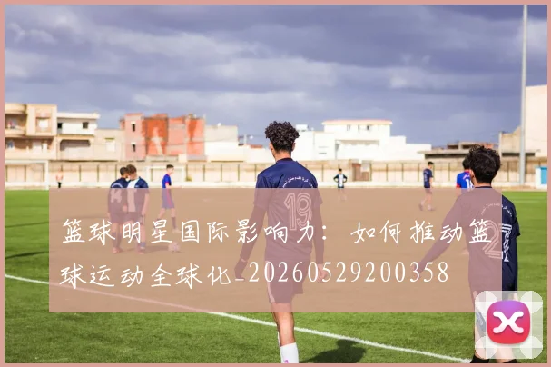 篮球明星国际影响力：如何推动篮球运动全球化_20260529200358