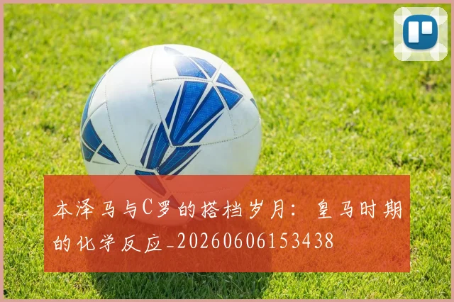 本泽马与C罗的搭档岁月：皇马时期的化学反应_20260606153438