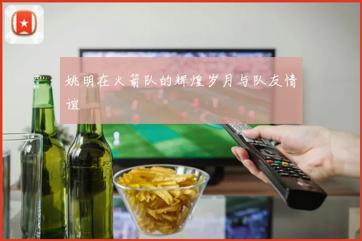 姚明在火箭队的辉煌岁月与队友情谊