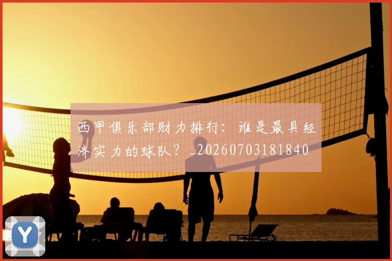 西甲俱乐部财力排行：谁是最具经济实力的球队？_20260703181840